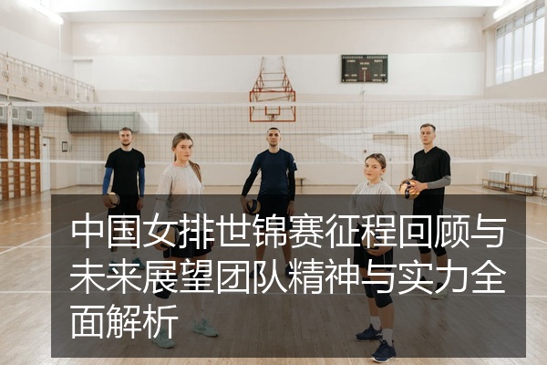 中国女排世锦赛征程回顾与未来展望团队精神与实力全面解析