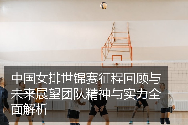 中国女排世锦赛征程回顾与未来展望团队精神与实力全面解析