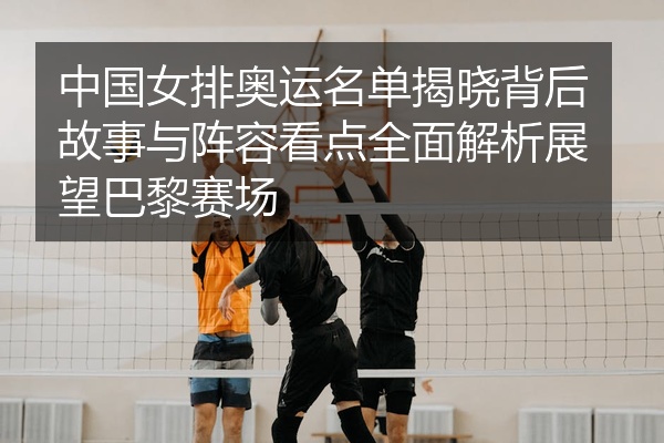 中国女排奥运名单揭晓背后故事与阵容看点全面解析展望巴黎赛场