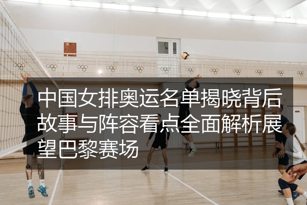 中国女排奥运名单揭晓背后故事与阵容看点全面解析展望巴黎赛场