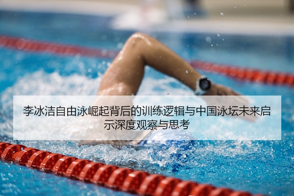 李冰洁自由泳崛起背后的训练逻辑与中国泳坛未来启示深度观察与思考