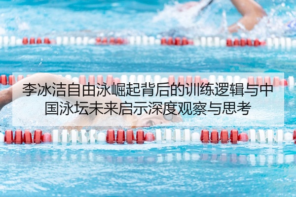 李冰洁自由泳崛起背后的训练逻辑与中国泳坛未来启示深度观察与思考