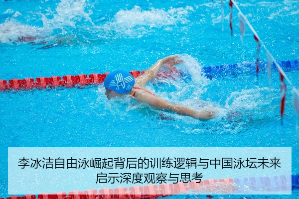 李冰洁自由泳崛起背后的训练逻辑与中国泳坛未来启示深度观察与思考