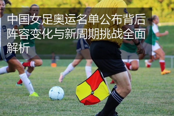 中国女足奥运名单公布背后阵容变化与新周期挑战全面解析