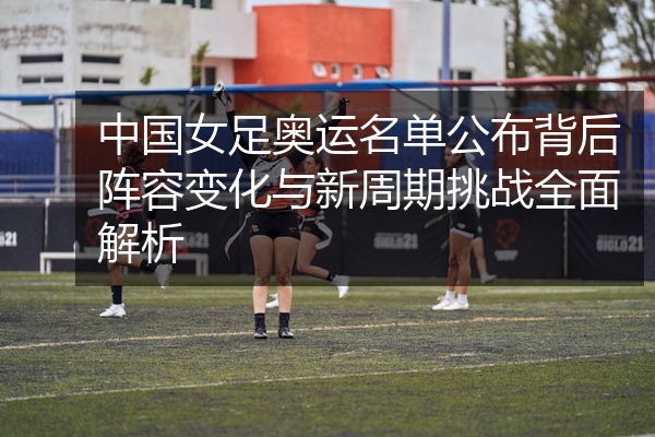 中国女足奥运名单公布背后阵容变化与新周期挑战全面解析