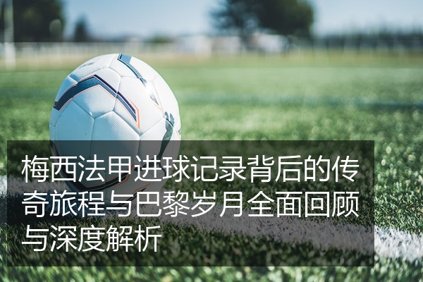 梅西法甲进球记录背后的传奇旅程与巴黎岁月全面回顾与深度解析