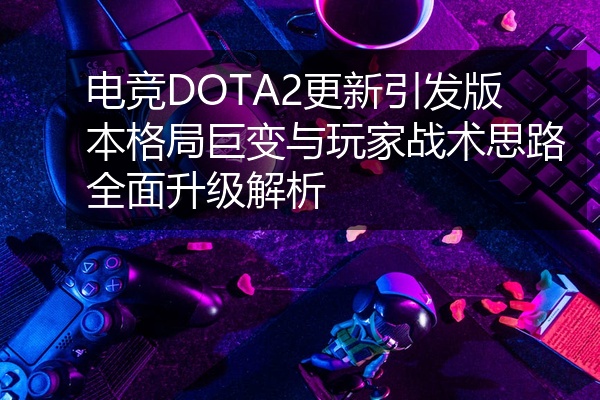 电竞DOTA2更新引发版本格局巨变与玩家战术思路全面升级解析