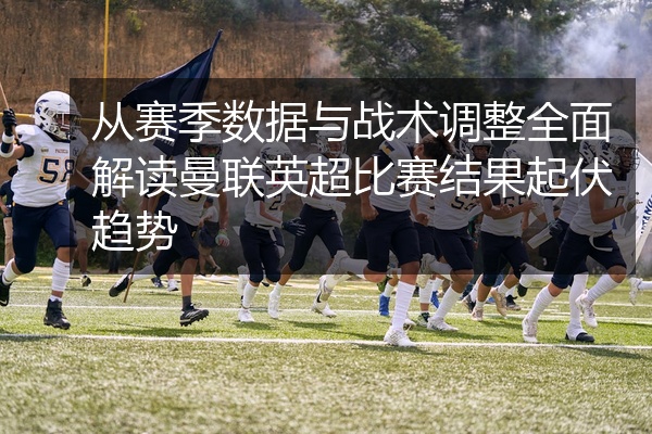从赛季数据与战术调整全面解读曼联英超比赛结果起伏趋势