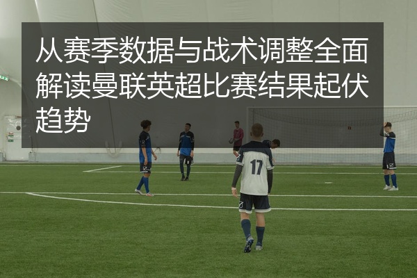 从赛季数据与战术调整全面解读曼联英超比赛结果起伏趋势