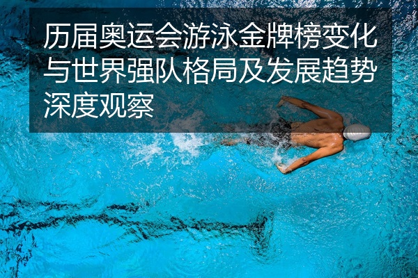 历届奥运会游泳金牌榜变化与世界强队格局及发展趋势深度观察