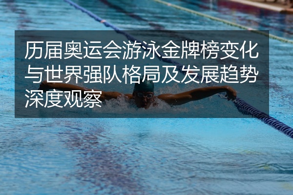 历届奥运会游泳金牌榜变化与世界强队格局及发展趋势深度观察